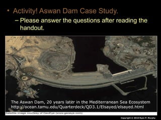 • Activity! Aswan Dam Case Study.
– Please answer the questions after reading the
handout.
Copyright © 2010 Ryan P. Murphy
The Aswan Dam, 20 years later in the Mediterranean Sea Ecosystem
http://ocean.tamu.edu/Quarterdeck/QD3.1/Elsayed/elsayed.html
 
