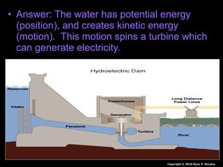 • Answer: The water has potential energy
(position), and creates kinetic energy
(motion). This motion spins a turbine which
can generate electricity.
Copyright © 2010 Ryan P. Murphy
 