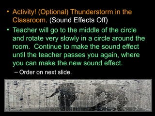 • Activity! (Optional) Thunderstorm in the
Classroom. (Sound Effects Off)
• Teacher will go to the middle of the circle
and rotate very slowly in a circle around the
room. Continue to make the sound effect
until the teacher passes you again, where
you can make the new sound effect.
– Order on next slide.
 