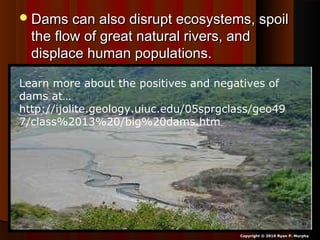 Dams can also disrupt ecosystems, spoilDams can also disrupt ecosystems, spoil
the flow of great natural rivers, andthe flow of great natural rivers, and
displace human populations.displace human populations.
Copyright © 2010 Ryan P. Murphy
Learn more about the positives and negatives of
dams at…
http://ijolite.geology.uiuc.edu/05sprgclass/geo49
7/class%2013%20/big%20dams.htm
 