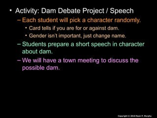• Activity: Dam Debate Project / Speech
– Each student will pick a character randomly.
• Card tells if you are for or against dam.
• Gender isn’t important, just change name.
– Students prepare a short speech in character
about dam.
– We will have a town meeting to discuss the
possible dam.
Copyright © 2010 Ryan P. Murphy
 