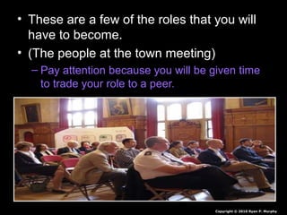 • These are a few of the roles that you will
have to become.
• (The people at the town meeting)
– Pay attention because you will be given time
to trade your role to a peer.
Copyright © 2010 Ryan P. Murphy
 