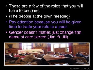 • These are a few of the roles that you will
have to become.
• (The people at the town meeting)
• Pay attention because you will be given
time to trade your role to a peer.
• Gender doesn’t matter, just change first
name of card picked (Jim  Jill)
Copyright © 2010 Ryan P. Murphy
 