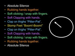 • Absolute Silence
• Rubbing hands together.
• Soft clicking / snap with fingers.
• Soft Clapping with hands.
• Clap on thighs “Pitter-Pat”.
• Stomp Feet “Boom!-Boom!”
• Clap on thighs “Pitter-Pat”.
• Soft Clapping with hands.
• Soft clicking / snap with fingers.
• Rubbing hands together.
• Absolute Silence
 