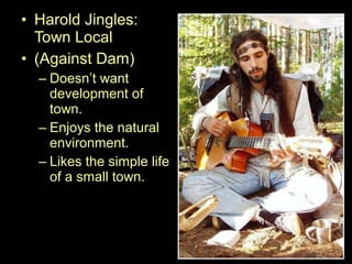• Harold Jingles:
Town Local
• (Against Dam)
– Doesn’t want
development of
town.
– Enjoys the natural
environment.
– Likes the simple life
of a small town.
 