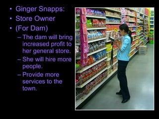 • Ginger Snapps:
• Store Owner
• (For Dam)
– The dam will bring
increased profit to
her general store.
– She will hire more
people.
– Provide more
services to the
town.
 