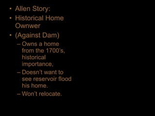 • Allen Story:
• Historical Home
Ownwer
• (Against Dam)
– Owns a home
from the 1700’s,
historical
importance,
– Doesn’t want to
see reservoir flood
his home.
– Won’t relocate.
 