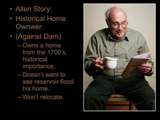 • Allen Story:
• Historical Home
Ownwer
• (Against Dam)
– Owns a home
from the 1700’s,
historical
importance,
– Doesn’t want to
see reservoir flood
his home.
– Won’t relocate.
 