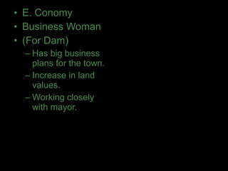• E. Conomy
• Business Woman
• (For Dam)
– Has big business
plans for the town.
– Increase in land
values.
– Working closely
with mayor.
 