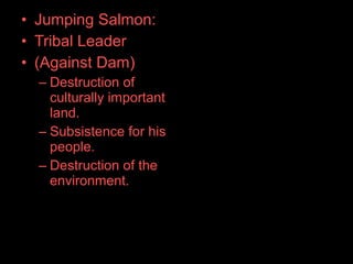 • Jumping Salmon:
• Tribal Leader
• (Against Dam)
– Destruction of
culturally important
land.
– Subsistence for his
people.
– Destruction of the
environment.
 