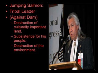 • Jumping Salmon:
• Tribal Leader
• (Against Dam)
– Destruction of
culturally important
land.
– Subsistence for his
people.
– Destruction of the
environment.
 