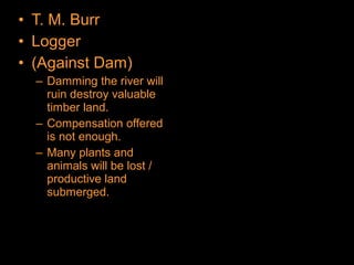 • T. M. Burr
• Logger
• (Against Dam)
– Damming the river will
ruin destroy valuable
timber land.
– Compensation offered
is not enough.
– Many plants and
animals will be lost /
productive land
submerged.
 