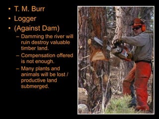 • T. M. Burr
• Logger
• (Against Dam)
– Damming the river will
ruin destroy valuable
timber land.
– Compensation offered
is not enough.
– Many plants and
animals will be lost /
productive land
submerged.
 