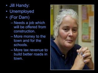 • Jill Handy:
• Unemployed
• (For Dam)
– Needs a job which
will be offered from
construction.
– More money to the
town and for the
schools.
– More tax revenue to
build better roads in
town.
 