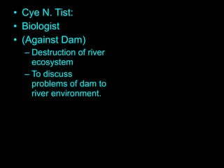 • Cye N. Tist:
• Biologist
• (Against Dam)
– Destruction of river
ecosystem
– To discuss
problems of dam to
river environment.
 