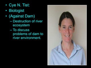 • Cye N. Tist:
• Biologist
• (Against Dam)
– Destruction of river
ecosystem
– To discuss
problems of dam to
river environment.
 