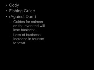 • Cody
• Fishing Guide
• (Against Dam)
– Guides for salmon
on the river and will
lose business.
– Loss of business
Increase in tourism
to town.
 