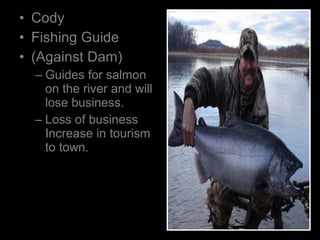 • Cody
• Fishing Guide
• (Against Dam)
– Guides for salmon
on the river and will
lose business.
– Loss of business
Increase in tourism
to town.
 
