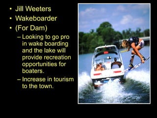 • Jill Weeters
• Wakeboarder
• (For Dam)
– Looking to go pro
in wake boarding
and the lake will
provide recreation
opportunities for
boaters.
– Increase in tourism
to the town.
 