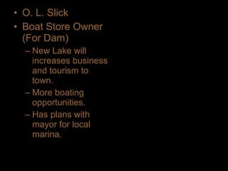 • O. L. Slick
• Boat Store Owner
(For Dam)
– New Lake will
increases business
and tourism to
town.
– More boating
opportunities.
– Has plans with
mayor for local
marina.
 