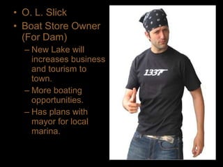 • O. L. Slick
• Boat Store Owner
(For Dam)
– New Lake will
increases business
and tourism to
town.
– More boating
opportunities.
– Has plans with
mayor for local
marina.
 