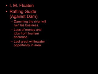 • I. M. Floaten
• Rafting Guide
(Against Dam)
– Damming the river will
ruin his business.
– Loss of money and
jobs from tourism
decrease.
– Last great whitewater
opportunity in area.
 