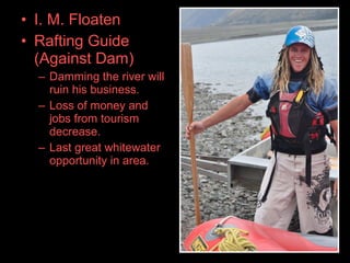 • I. M. Floaten
• Rafting Guide
(Against Dam)
– Damming the river will
ruin his business.
– Loss of money and
jobs from tourism
decrease.
– Last great whitewater
opportunity in area.
 