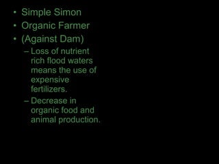 • Simple Simon
• Organic Farmer
• (Against Dam)
– Loss of nutrient
rich flood waters
means the use of
expensive
fertilizers.
– Decrease in
organic food and
animal production.
 