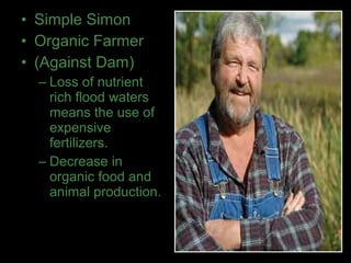 • Simple Simon
• Organic Farmer
• (Against Dam)
– Loss of nutrient
rich flood waters
means the use of
expensive
fertilizers.
– Decrease in
organic food and
animal production.
 