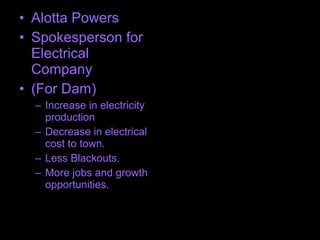 • Alotta Powers
• Spokesperson for
Electrical
Company
• (For Dam)
– Increase in electricity
production
– Decrease in electrical
cost to town.
– Less Blackouts.
– More jobs and growth
opportunities.
 