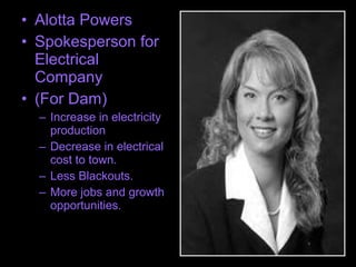 • Alotta Powers
• Spokesperson for
Electrical
Company
• (For Dam)
– Increase in electricity
production
– Decrease in electrical
cost to town.
– Less Blackouts.
– More jobs and growth
opportunities.
 