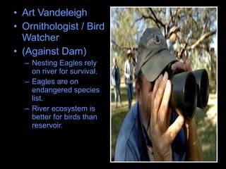 • Art Vandeleigh
• Ornithologist / Bird
Watcher
• (Against Dam)
– Nesting Eagles rely
on river for survival.
– Eagles are on
endangered species
list.
– River ecosystem is
better for birds than
reservoir.
 