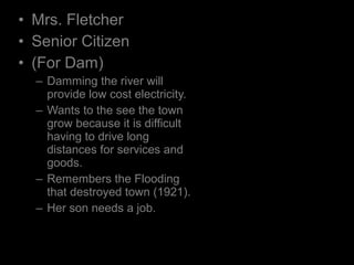 • Mrs. Fletcher
• Senior Citizen
• (For Dam)
– Damming the river will
provide low cost electricity.
– Wants to the see the town
grow because it is difficult
having to drive long
distances for services and
goods.
– Remembers the Flooding
that destroyed town (1921).
– Her son needs a job.
 