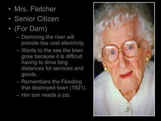 • Mrs. Fletcher
• Senior Citizen
• (For Dam)
– Damming the river will
provide low cost electricity.
– Wants to the see the town
grow because it is difficult
having to drive long
distances for services and
goods.
– Remembers the Flooding
that destroyed town (1921).
– Her son needs a job.
 