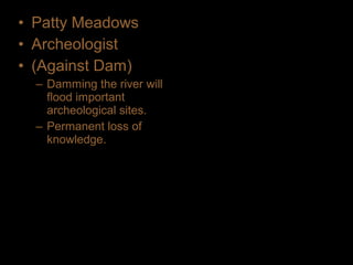 • Patty Meadows
• Archeologist
• (Against Dam)
– Damming the river will
flood important
archeological sites.
– Permanent loss of
knowledge.
 