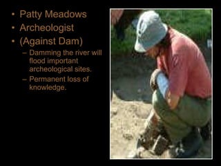 • Patty Meadows
• Archeologist
• (Against Dam)
– Damming the river will
flood important
archeological sites.
– Permanent loss of
knowledge.
 