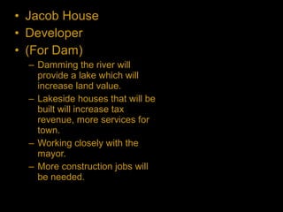 • Jacob House
• Developer
• (For Dam)
– Damming the river will
provide a lake which will
increase land value.
– Lakeside houses that will be
built will increase tax
revenue, more services for
town.
– Working closely with the
mayor.
– More construction jobs will
be needed.
 
