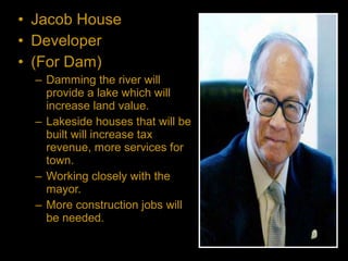 • Jacob House
• Developer
• (For Dam)
– Damming the river will
provide a lake which will
increase land value.
– Lakeside houses that will be
built will increase tax
revenue, more services for
town.
– Working closely with the
mayor.
– More construction jobs will
be needed.
 