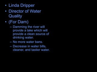 • Linda Dripper
• Director of Water
Quality
• (For Dam)
– Damming the river will
provide a lake which will
provide a clean source of
drinking water.
– No more water bans.
– Decrease in water bills,
cleaner, and tastier water.
 