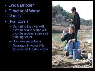 • Linda Dripper
• Director of Water
Quality
• (For Dam)
– Damming the river will
provide a lake which will
provide a clean source of
drinking water.
– No more water bans.
– Decrease in water bills,
cleaner, and tastier water.
 