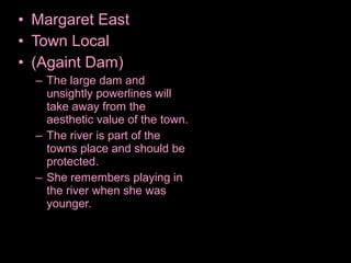 • Margaret East
• Town Local
• (Againt Dam)
– The large dam and
unsightly powerlines will
take away from the
aesthetic value of the town.
– The river is part of the
towns place and should be
protected.
– She remembers playing in
the river when she was
younger.
 