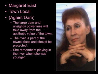 • Margaret East
• Town Local
• (Againt Dam)
– The large dam and
unsightly powerlines will
take away from the
aesthetic value of the town.
– The river is part of the
towns place and should be
protected.
– She remembers playing in
the river when she was
younger.
 