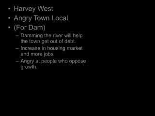 • Harvey West
• Angry Town Local
• (For Dam)
– Damming the river will help
the town get out of debt.
– Increase in housing market
and more jobs
– Angry at people who oppose
growth.
 