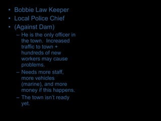 • Bobbie Law Keeper
• Local Police Chief
• (Against Dam)
– He is the only officer in
the town. Increased
traffic to town +
hundreds of new
workers may cause
problems.
– Needs more staff,
more vehicles
(marine), and more
money if this happens.
– The town isn’t ready
yet.
 