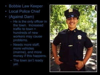 • Bobbie Law Keeper
• Local Police Chief
• (Against Dam)
– He is the only officer in
the town. Increased
traffic to town +
hundreds of new
workers may cause
problems.
– Needs more staff,
more vehicles
(marine), and more
money if this happens.
– The town isn’t ready
yet.
 
