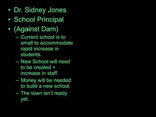 • Dr. Sidney Jones
• School Principal
• (Against Dam)
– Current school is to
small to accommodate
rapid increase in
students.
– New School will need
to be created +
increase in staff.
– Money will be needed
to build a new school.
– The town isn’t ready
yet.
 