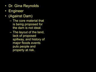 • Dr. Gina Reynolds
• Engineer
• (Against Dam)
– The core material that
is being proposed for
the dam is not ideal.
– The layout of the land,
lack of proposed
spillway, and history of
major floods events
puts people and
property at risk.
 