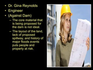 • Dr. Gina Reynolds
• Engineer
• (Against Dam)
– The core material that
is being proposed for
the dam is not ideal.
– The layout of the land,
lack of proposed
spillway, and history of
major floods events
puts people and
property at risk.
 