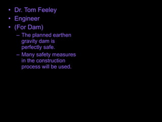 • Dr. Tom Feeley
• Engineer
• (For Dam)
– The planned earthen
gravity dam is
perfectly safe.
– Many safety measures
in the construction
process will be used.
 