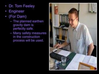 • Dr. Tom Feeley
• Engineer
• (For Dam)
– The planned earthen
gravity dam is
perfectly safe.
– Many safety measures
in the construction
process will be used.
 
